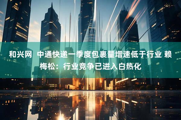 和兴网  中通快递一季度包裹量增速低于行业 赖梅松：行业竞争已进入白热化