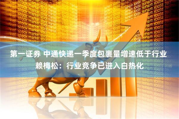 第一证券 中通快递一季度包裹量增速低于行业 赖梅松：行业竞争已进入白热化