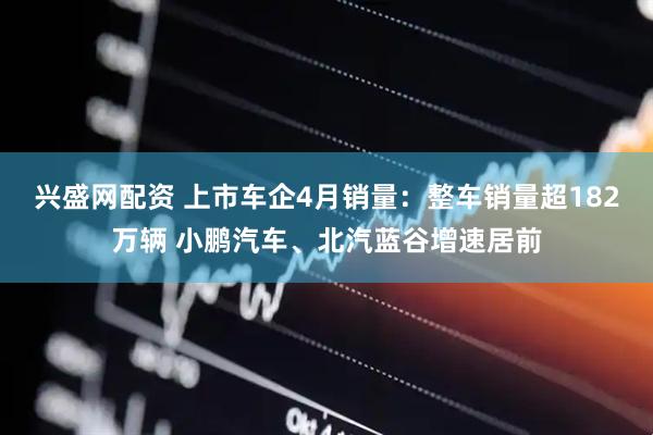 兴盛网配资 上市车企4月销量：整车销量超182万辆 小鹏汽车、北汽蓝谷增速居前