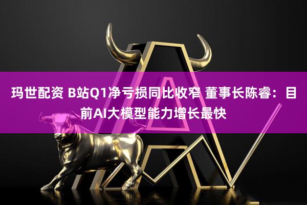 玛世配资 B站Q1净亏损同比收窄 董事长陈睿：目前AI大模型能力增长最快