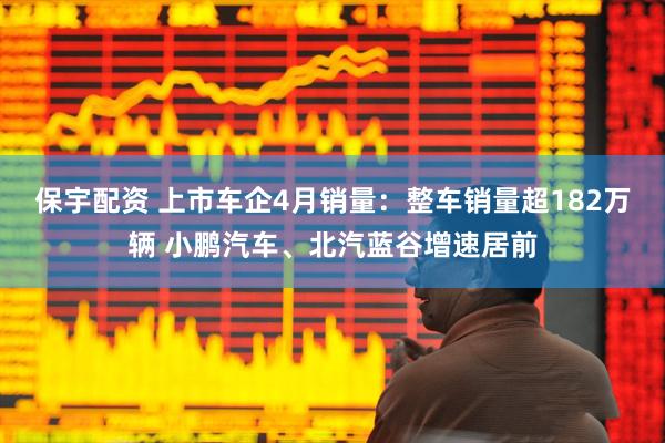 保宇配资 上市车企4月销量：整车销量超182万辆 小鹏汽车、北汽蓝谷增速居前