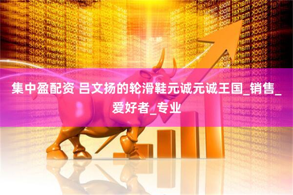 集中盈配资 吕文扬的轮滑鞋元诚元诚王国_销售_爱好者_专业