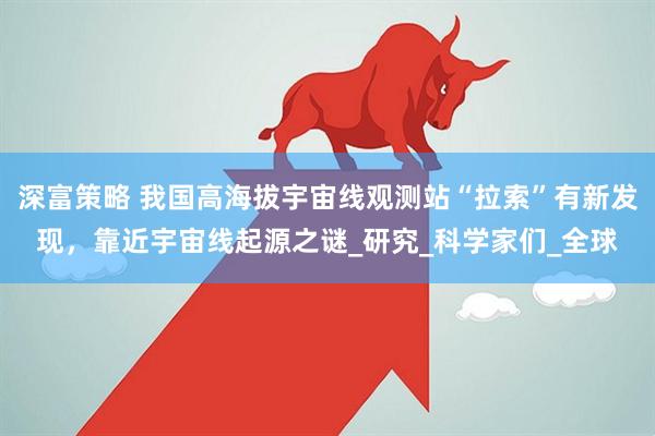 深富策略 我国高海拔宇宙线观测站“拉索”有新发现，靠近宇宙线起源之谜_研究_科学家们_全球