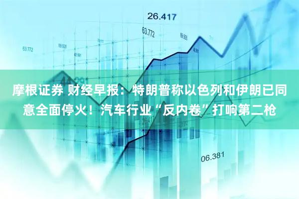 摩根证券 财经早报：特朗普称以色列和伊朗已同意全面停火！汽车行业“反内卷”打响第二枪