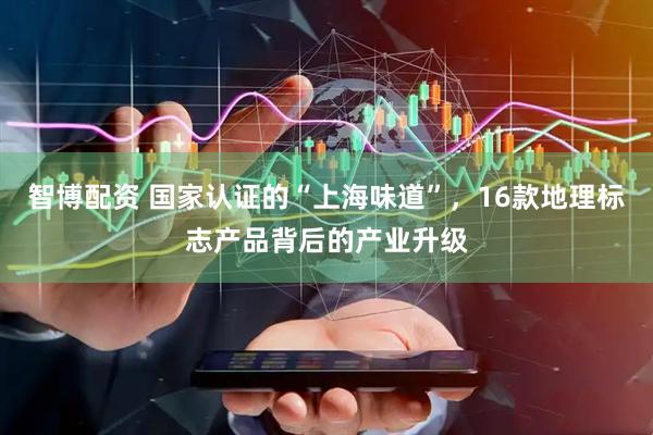 智博配资 国家认证的“上海味道”，16款地理标志产品背后的产业升级