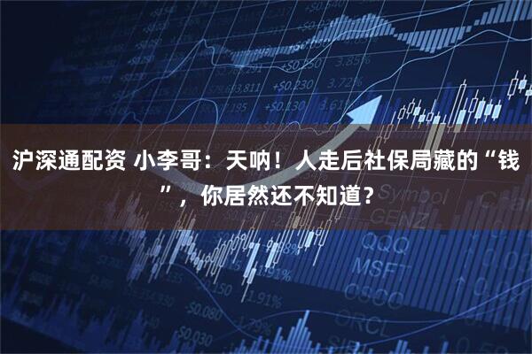 沪深通配资 小李哥：天呐！人走后社保局藏的“钱”，你居然还不知道？