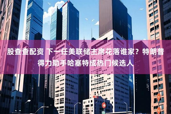 股查查配资 下一任美联储主席花落谁家？特朗普得力助手哈塞特成热门候选人