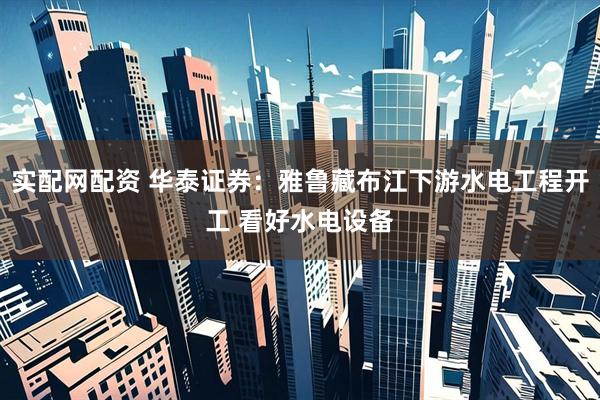 实配网配资 华泰证券：雅鲁藏布江下游水电工程开工 看好水电设备