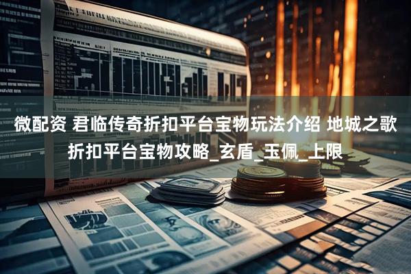 微配资 君临传奇折扣平台宝物玩法介绍 地城之歌折扣平台宝物攻略_玄盾_玉佩_上限