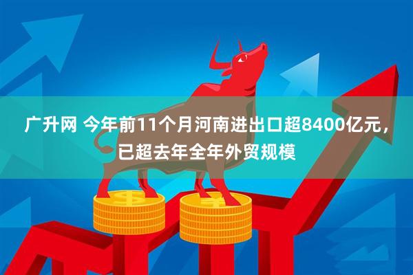 广升网 今年前11个月河南进出口超8400亿元，已超去年全年外贸规模