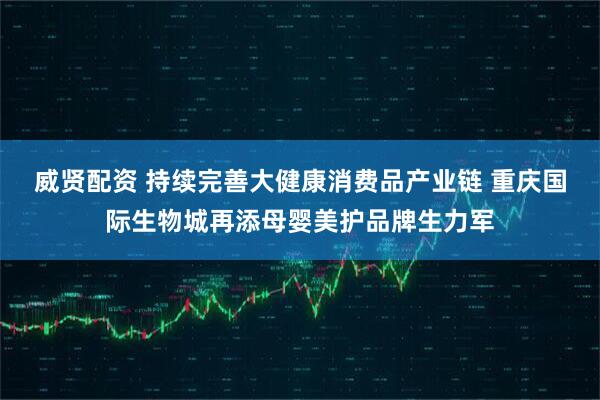 威贤配资 持续完善大健康消费品产业链 重庆国际生物城再添母婴美护品牌生力军