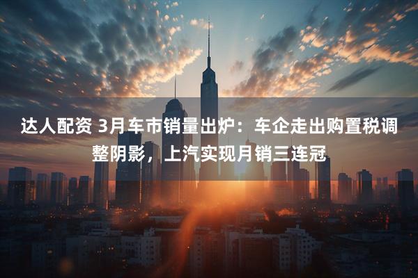 达人配资 3月车市销量出炉：车企走出购置税调整阴影，上汽实现月销三连冠