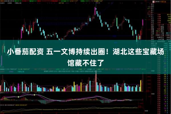 小番茄配资 五一文博持续出圈！湖北这些宝藏场馆藏不住了