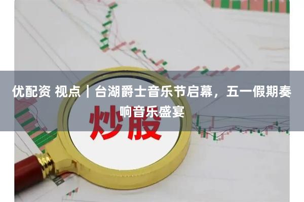 优配资 视点｜台湖爵士音乐节启幕，五一假期奏响音乐盛宴