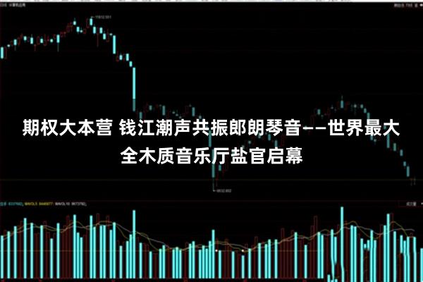 期权大本营 钱江潮声共振郎朗琴音——世界最大全木质音乐厅盐官启幕